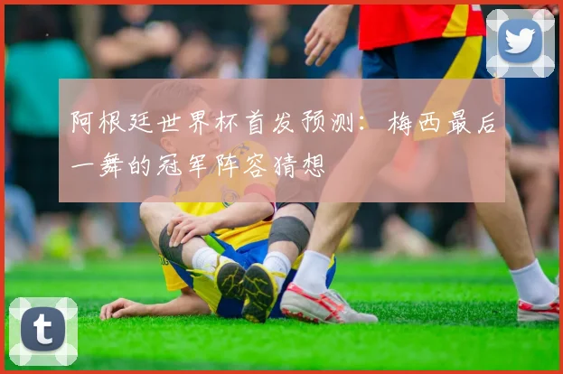阿根廷世界杯首发预测：梅西最后一舞的冠军阵容猜想