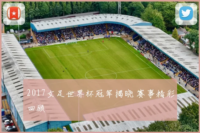 2017女足世界杯冠军揭晓 赛事精彩回顾