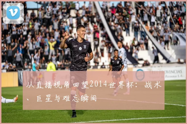 从直播视角回望2014世界杯：战术、巨星与难忘瞬间