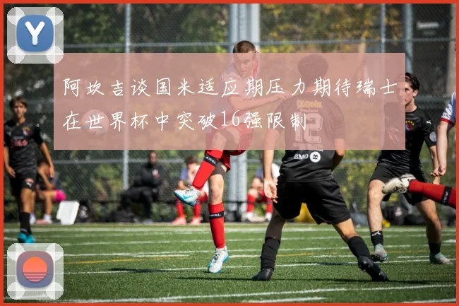 阿坎吉谈国米适应期压力期待瑞士在世界杯中突破16强限制