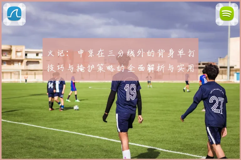 火记：申京在三分线外的背身单打技巧与掩护策略的全面解析与实用指南